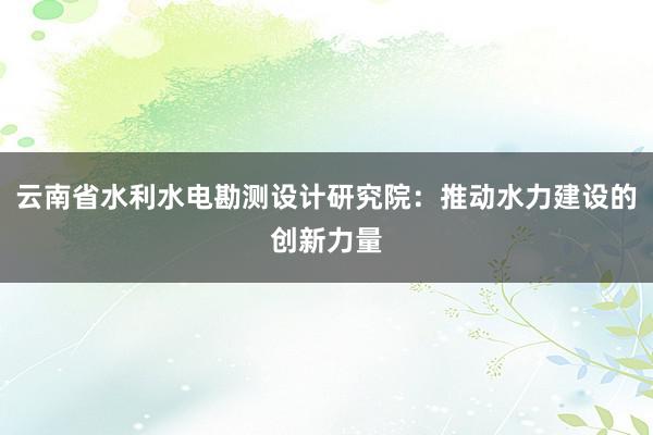 云南省水利水电勘测设计研究院：推动水力建设的创新力量