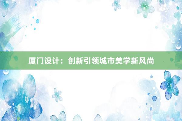 厦门设计：创新引领城市美学新风尚